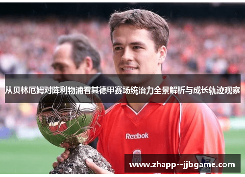 从贝林厄姆对阵利物浦看其德甲赛场统治力全景解析与成长轨迹观察 从贝林厄姆对阵利物浦看其德甲赛场统治力全景解析与成长轨迹观察