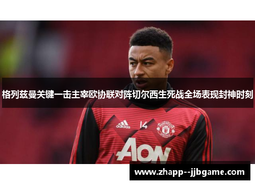 格列兹曼关键一击主宰欧协联对阵切尔西生死战全场表现封神时刻