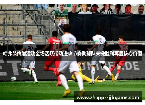 哈弗茨传射建功全场活跃带动进攻节奏助球队关键胜利再显核心价值